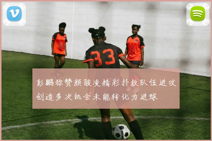 彭鹏称赞颜骏凌精彩扑救队伍进攻创造多次机会未能转化为进球