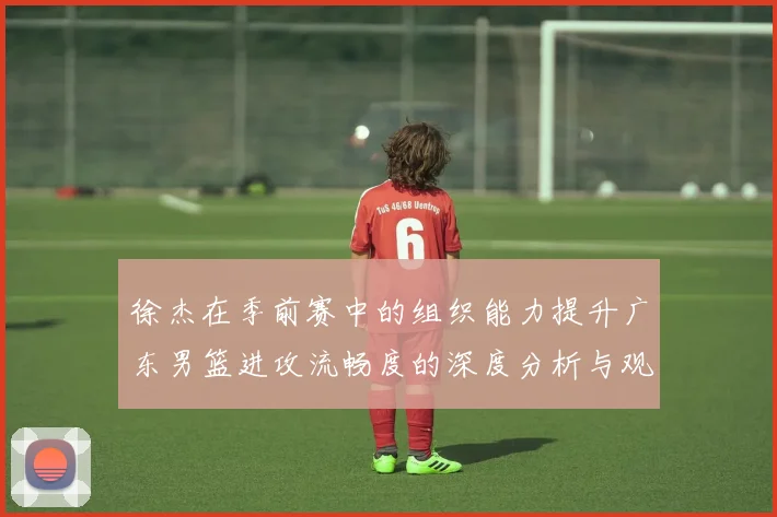 徐杰在季前赛中的组织能力提升广东男篮进攻流畅度的深度分析与观察