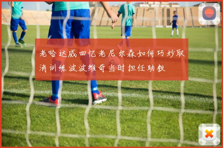 老哈达威回忆老尼尔森如何巧妙取消训练波波维奇当时担任助教