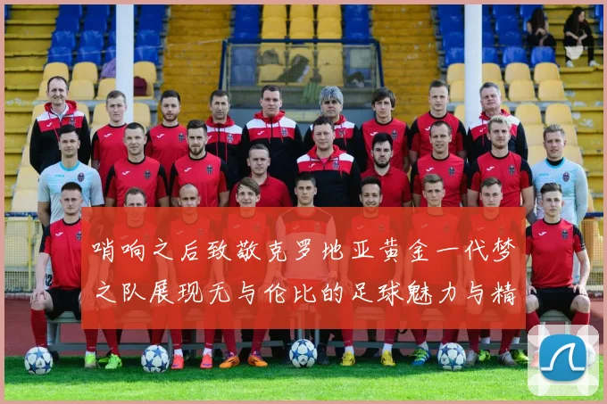 哨响之后致敬克罗地亚黄金一代梦之队展现无与伦比的足球魅力与精神