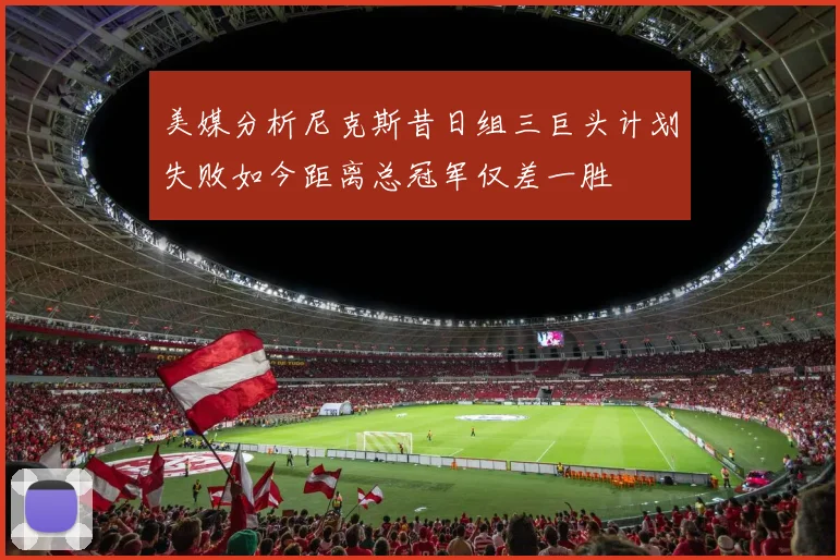 美媒分析尼克斯昔日组三巨头计划失败如今距离总冠军仅差一胜