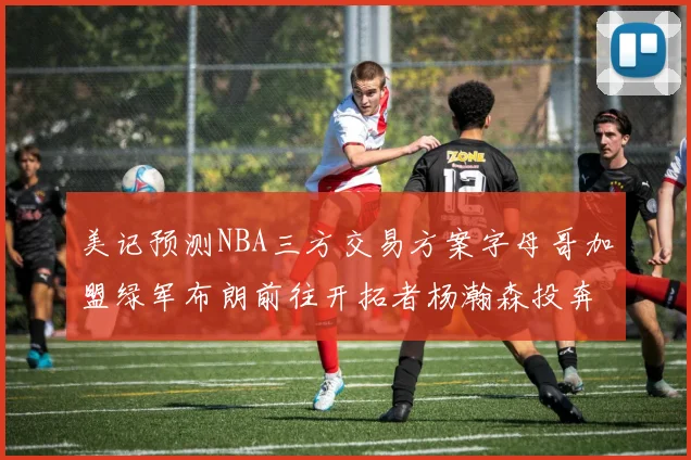 美记预测NBA三方交易方案字母哥加盟绿军布朗前往开拓者杨瀚森投奔雄鹿