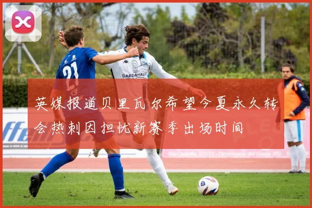 英媒报道贝里瓦尔希望今夏永久转会热刺因担忧新赛季出场时间