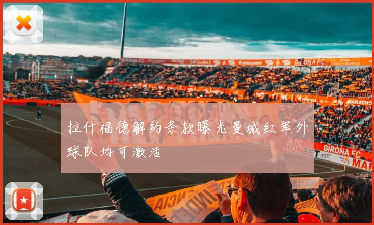 拉什福德解约条款曝光曼城红军外球队均可激活