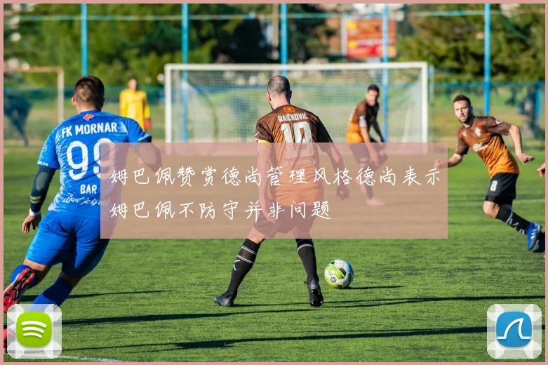 姆巴佩赞赏德尚管理风格德尚表示姆巴佩不防守并非问题