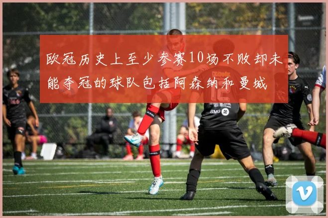 欧冠历史上至少参赛10场不败却未能夺冠的球队包括阿森纳和曼城