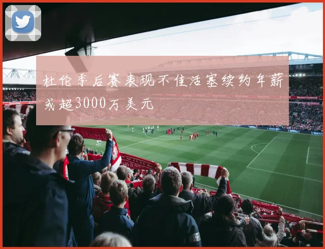杜伦季后赛表现不佳活塞续约年薪或超3000万美元