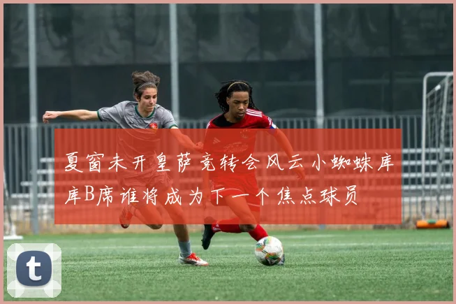 夏窗未开皇萨竞转会风云小蜘蛛库库B席谁将成为下一个焦点球员