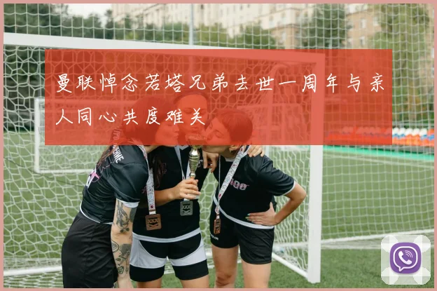 曼联悼念若塔兄弟去世一周年与亲人同心共度难关