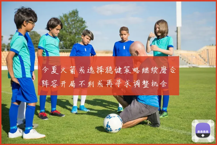 今夏火箭或选择稳健策略继续磨合阵容开局不利或再寻求调整机会