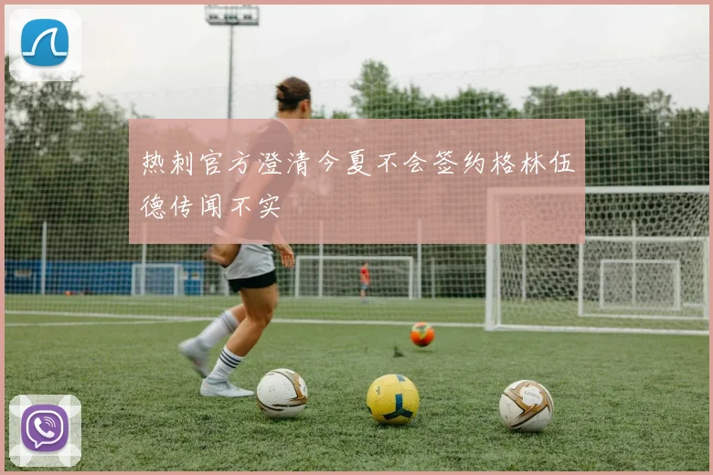 热刺官方澄清今夏不会签约格林伍德传闻不实