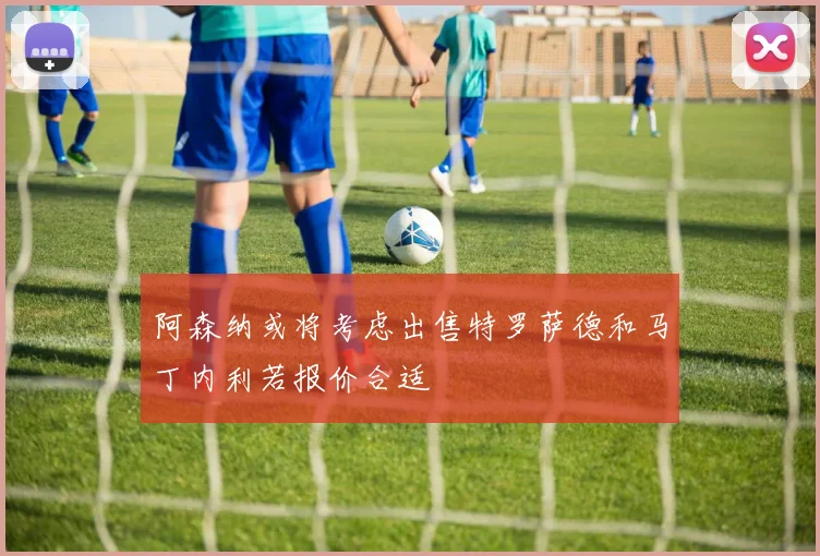 阿森纳或将考虑出售特罗萨德和马丁内利若报价合适