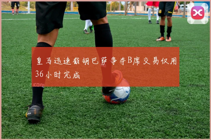 皇马迅速截胡巴萨争夺B席交易仅用36小时完成