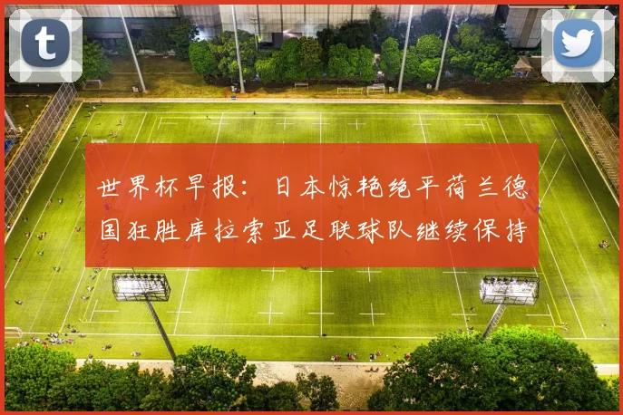世界杯早报：日本惊艳绝平荷兰德国狂胜库拉索亚足联球队继续保持不败