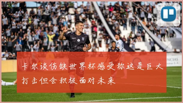 卡尔谈伤缺世界杯感受称这是巨大打击但会积极面对未来