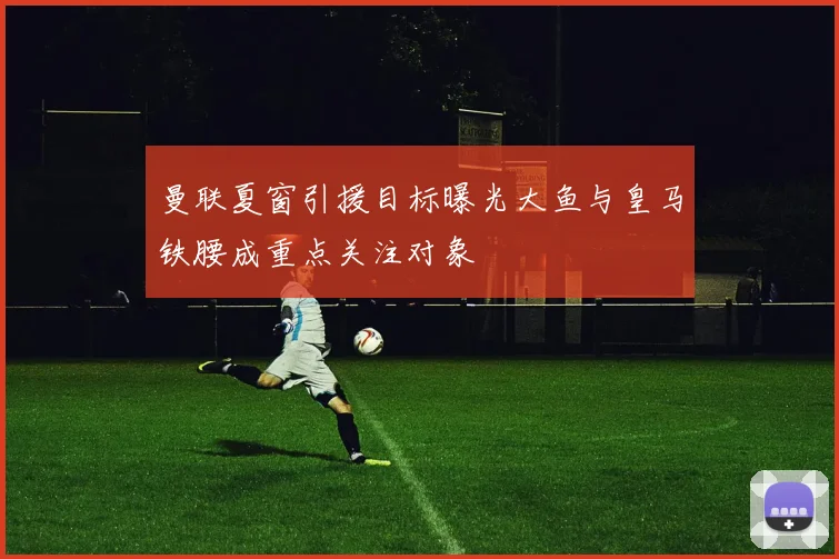 曼联夏窗引援目标曝光大鱼与皇马铁腰成重点关注对象